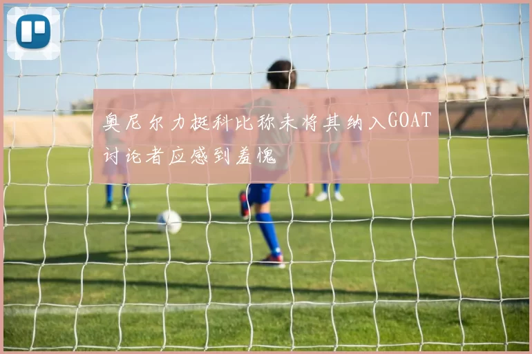 奥尼尔力挺科比称未将其纳入GOAT讨论者应感到羞愧