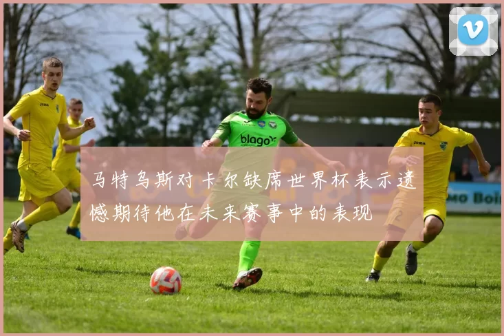 马特乌斯对卡尔缺席世界杯表示遗憾期待他在未来赛事中的表现