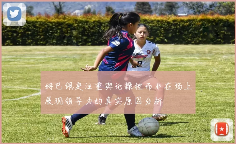姆巴佩更注重舆论操控而非在场上展现领导力的真实原因分析