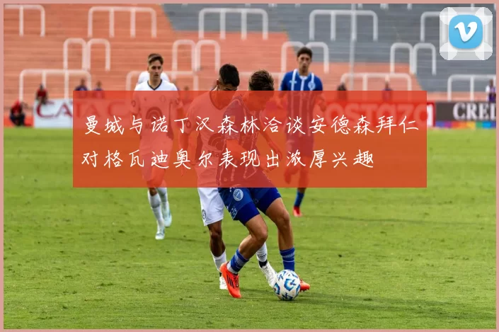 曼城与诺丁汉森林洽谈安德森拜仁对格瓦迪奥尔表现出浓厚兴趣