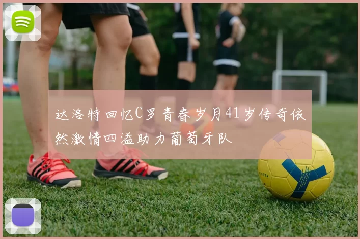 达洛特回忆C罗青春岁月41岁传奇依然激情四溢助力葡萄牙队