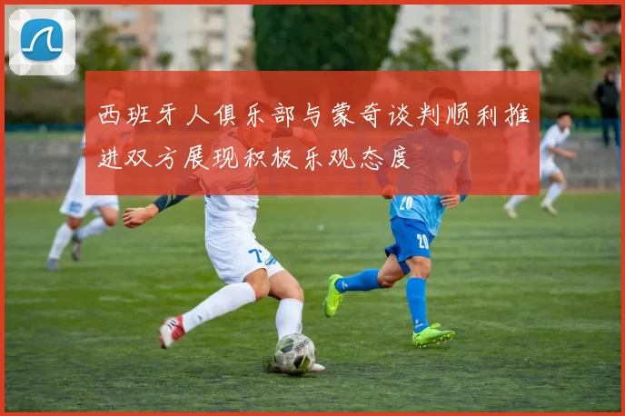 西班牙人俱乐部与蒙奇谈判顺利推进双方展现积极乐观态度