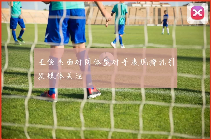 王俊杰面对同体型对手表现挣扎引发媒体关注