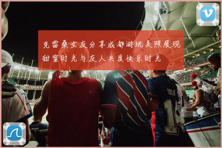 克雷桑女友分享成都游玩美照展现甜蜜时光与友人共度快乐时光