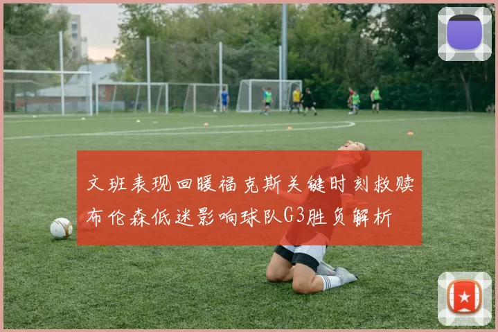 文班表现回暖福克斯关键时刻救赎布伦森低迷影响球队G3胜负解析