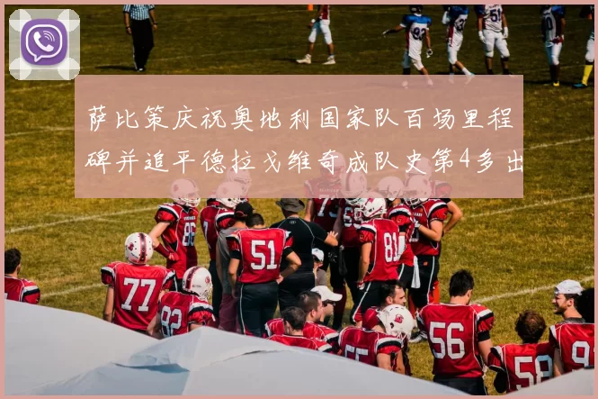 萨比策庆祝奥地利国家队百场里程碑并追平德拉戈维奇成队史第4多出场者