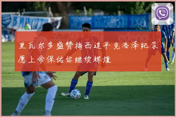 里瓦尔多盛赞梅西追平克洛泽纪录愿上帝保佑你继续辉煌