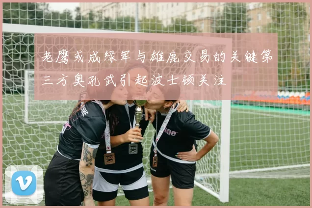 老鹰或成绿军与雄鹿交易的关键第三方奥孔武引起波士顿关注