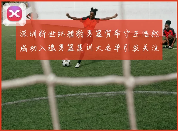 深圳新世纪猎豹男篮贺希宁王浩然成功入选男篮集训大名单引发关注