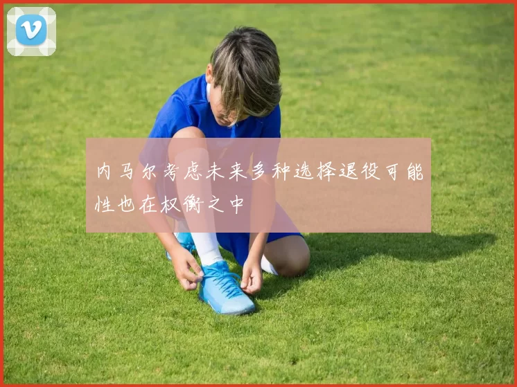 内马尔考虑未来多种选择退役可能性也在权衡之中