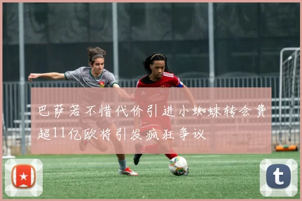巴萨若不惜代价引进小蜘蛛转会费超11亿欧将引发疯狂争议
