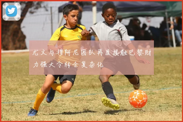 尤文与穆阿尼团队再度接触巴黎财力强大令转会复杂化