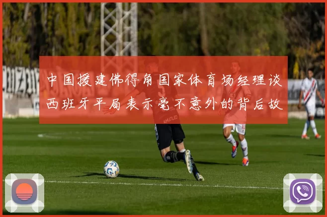 中国援建佛得角国家体育场经理谈西班牙平局表示毫不意外的背后故事