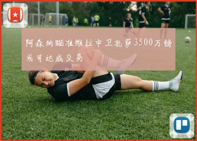 阿森纳瞄准维拉中卫孔萨3500万镑或可达成交易